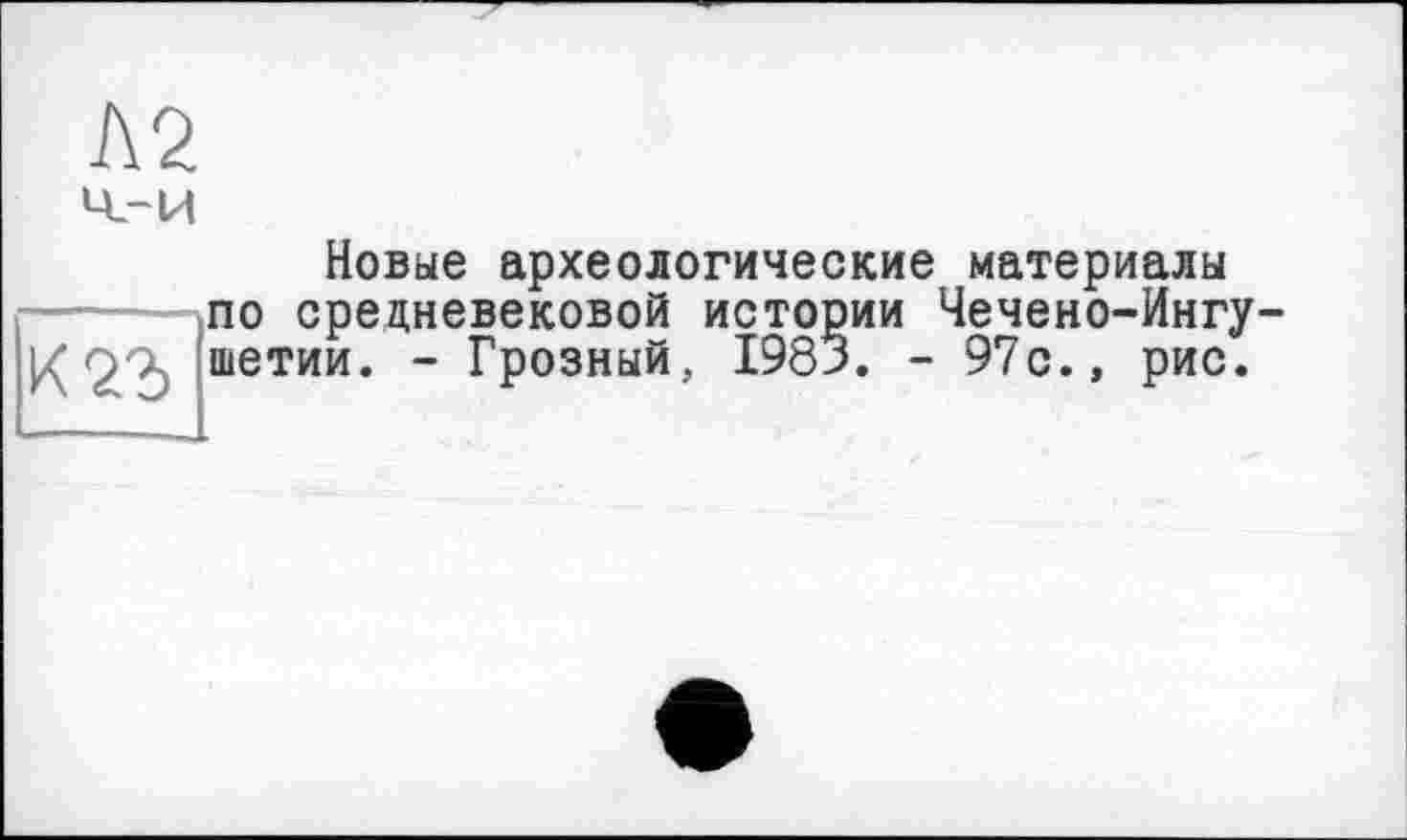 ﻿Л2 ч_-и
Новые археологические материалы по средневековой истории Чечено-Ингушетии. - Грозный, 1983. - 97с., рис.